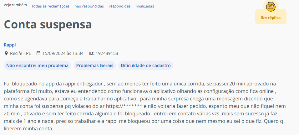 Fui bloqueado no app da rappi entregador , sem ao menos ter feito uma &uacute;nica corrida, se passei 20 min aprovado na plataforma foi muito, estava eu entendendo como funcionava o aplicativo olhando as configura&ccedil;&atilde;o como fica online , como se agendava para come&ccedil;a a trabalhar no aplicativo , para minha surpresa chega uma mensagem dizendo que minha conta foi suspensa pq violacao do ar https://******* e n&atilde;o voltaria fazer pedido, espanto meu que n&atilde;o fiquei nem 20 min , ativado e sem ter feito corrida alguma e foi bloqueado , entrei em contato v&aacute;rias vzs ,mais sem sucesso j&aacute; faz mais de 1 ano e nada, preciso trabalhar e a rappi me bloqueou por uma coisa que nem mesmo eu sei o que fiz. Quero q liberem minha conta