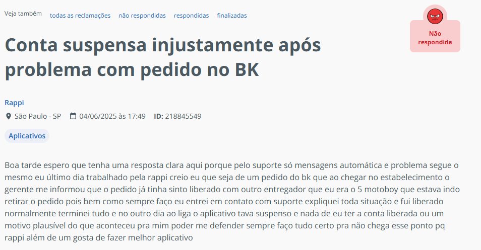Boa tarde espero que tenha uma resposta clara aqui porque pelo suporte s&oacute; mensagens autom&aacute;tica e problema segue o mesmo eu &uacute;ltimo dia trabalhado pela rappi creio eu que seja de um pedido do bk que ao chegar no estabelecimento o gerente me informou que o pedido j&aacute; tinha sinto liberado com outro entregador que eu era o 5 motoboy que estava indo retirar o pedido pois bem como sempre fa&ccedil;o eu entrei em contato com suporte expliquei toda situa&ccedil;&atilde;o e fui liberado normalmente terminei tudo e no outro dia ao liga o aplicativo tava suspenso e nada de eu ter a conta liberada ou um motivo plaus&iacute;vel do que aconteceu pra mim poder me defender sempre fa&ccedil;o tudo certo pra n&atilde;o chega esse ponto pq rappi al&eacute;m de um gosta de fazer melhor aplicativo