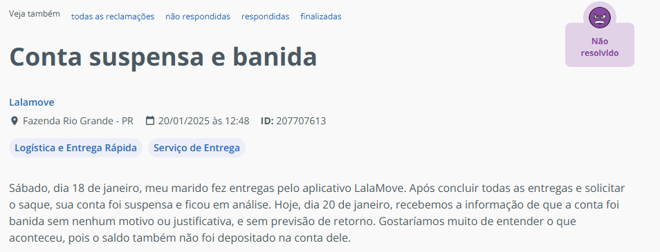 Reclama&ccedil;&atilde;o do Reclame Aqui sobre a Loggie, feita por um entregador, l&ecirc;-se: S&aacute;bado, dia 18 de janeiro, meu marido fez entregas pelo aplicativo LalaMove. Ap&oacute;s concluir todas as entregas e solicitar o saque, sua conta foi suspensa e ficou em an&aacute;lise. Hoje, dia 20 de janeiro, recebemos a informa&ccedil;&atilde;o de que a conta foi banida sem nenhum motivo ou justificativa, e sem previs&atilde;o de retorno. Gostar&iacute;amos muito de entender o que aconteceu, pois o saldo tamb&eacute;m n&atilde;o foi depositado na conta dele.